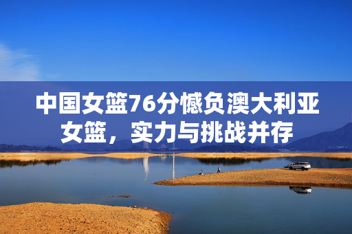 中国女篮76分憾负澳大利亚女篮，实力与挑战并存