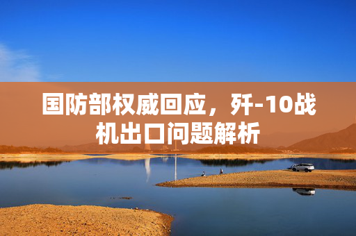 国防部权威回应，歼-10战机出口问题解析