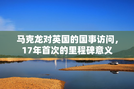 马克龙对英国的国事访问，17年首次的里程碑意义