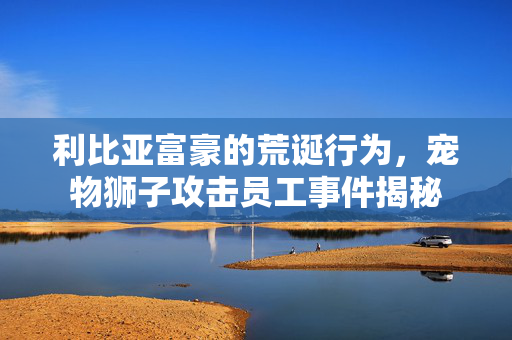 利比亚富豪的荒诞行为，宠物狮子攻击员工事件揭秘
