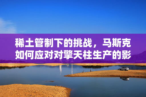 稀土管制下的挑战，马斯克如何应对对擎天柱生产的影响