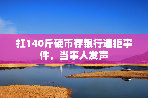 扛140斤硬币存银行遭拒事件，当事人发声