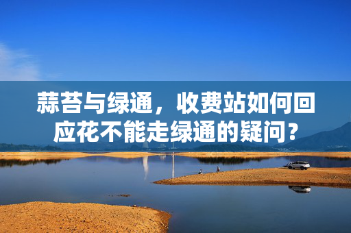 蒜苔与绿通，收费站如何回应花不能走绿通的疑问？