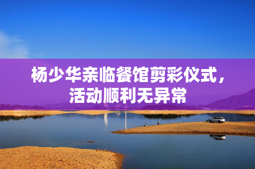 杨少华亲临餐馆剪彩仪式，活动顺利无异常