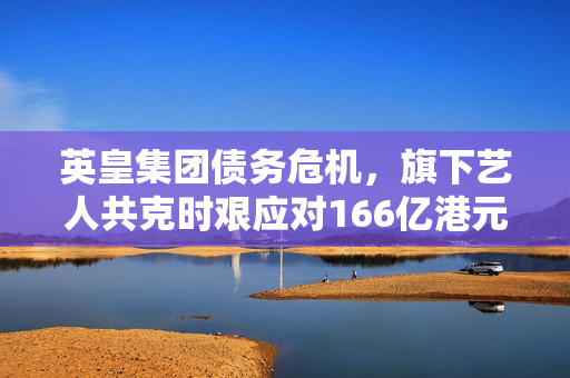 英皇集团债务危机，旗下艺人共克时艰应对166亿港元欠债挑战