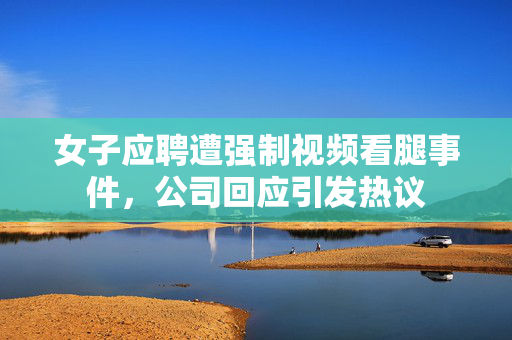 女子应聘遭强制视频看腿事件，公司回应引发热议