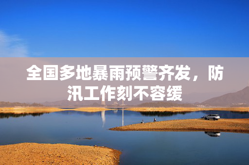 全国多地暴雨预警齐发，防汛工作刻不容缓