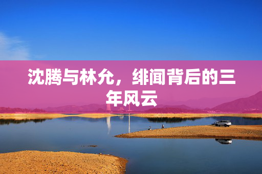 沈腾与林允，绯闻背后的三年风云