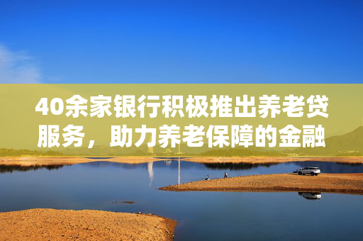 40余家银行积极推出养老贷服务，助力养老保障的金融支持