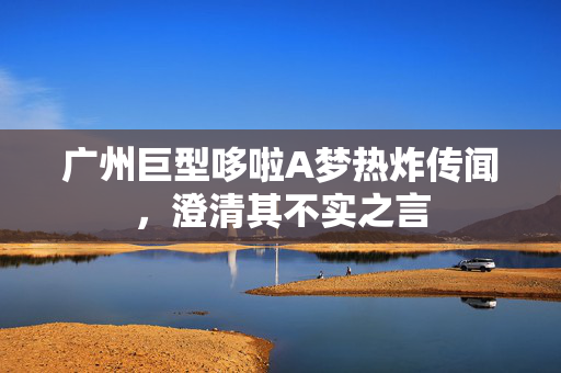 广州巨型哆啦A梦热炸传闻，澄清其不实之言