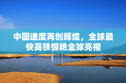 中国速度再创辉煌，全球最快高铁惊艳全球亮相