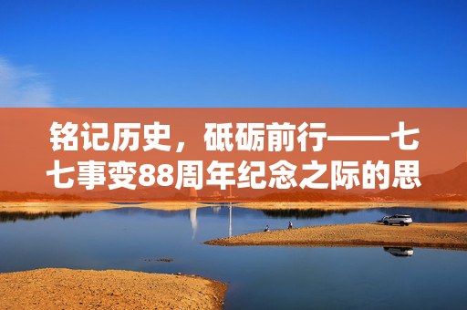 铭记历史，砥砺前行——七七事变88周年纪念之际的思考