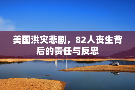 美国洪灾悲剧，82人丧生背后的责任与反思
