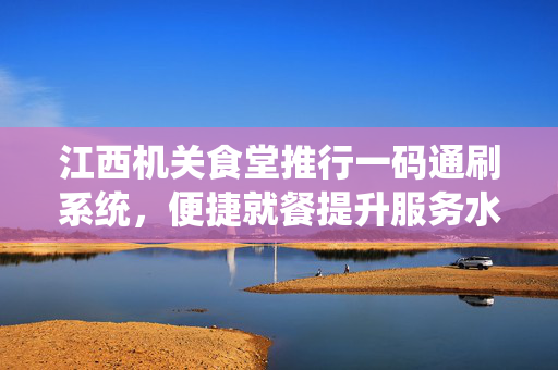 江西机关食堂推行一码通刷系统，便捷就餐提升服务水平