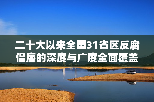 二十大以来全国31省区反腐倡廉的深度与广度全面覆盖