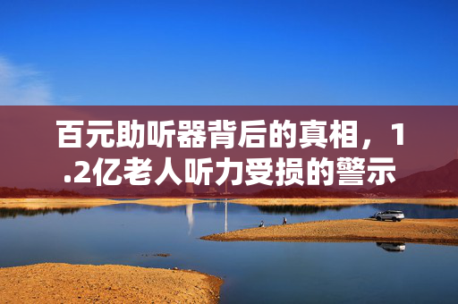百元助听器背后的真相，1.2亿老人听力受损的警示