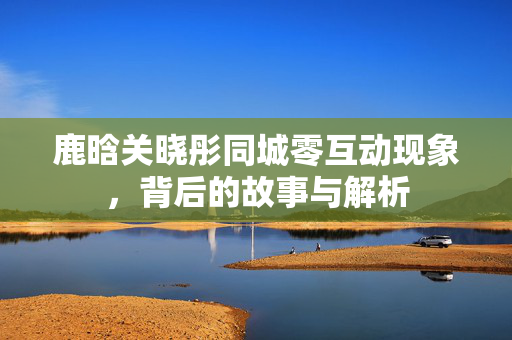 鹿晗关晓彤同城零互动现象，背后的故事与解析