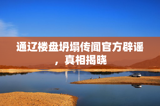 通辽楼盘坍塌传闻官方辟谣，真相揭晓