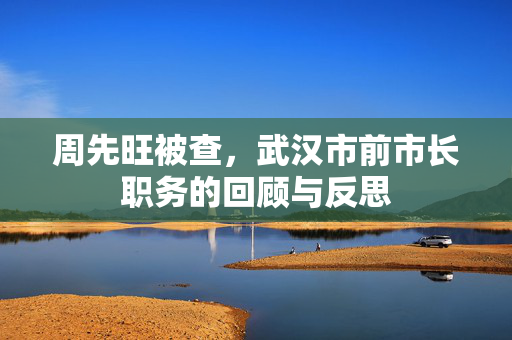 周先旺被查，武汉市前市长职务的回顾与反思