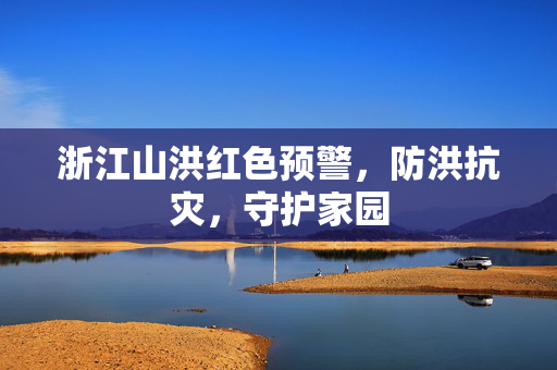 浙江山洪红色预警，防洪抗灾，守护家园