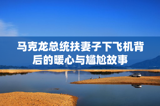 马克龙总统扶妻子下飞机背后的暖心与尴尬故事