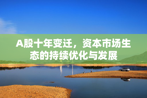A股十年变迁，资本市场生态的持续优化与发展