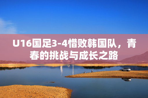 U16国足3-4惜败韩国队，青春的挑战与成长之路