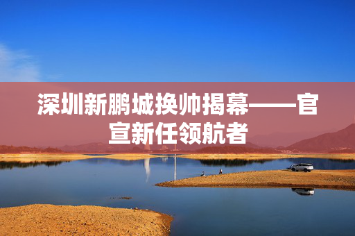 深圳新鹏城换帅揭幕——官宣新任领航者