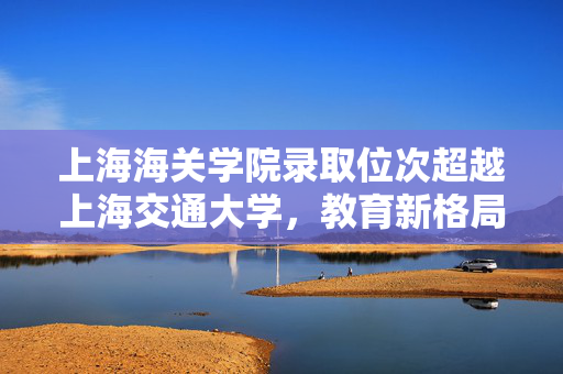 上海海关学院录取位次超越上海交通大学，教育新格局下的独特现象