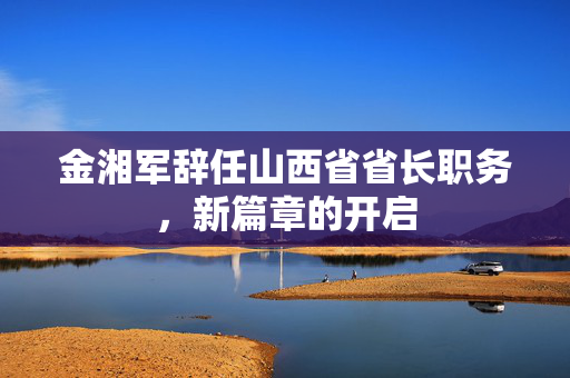 金湘军辞任山西省省长职务，新篇章的开启