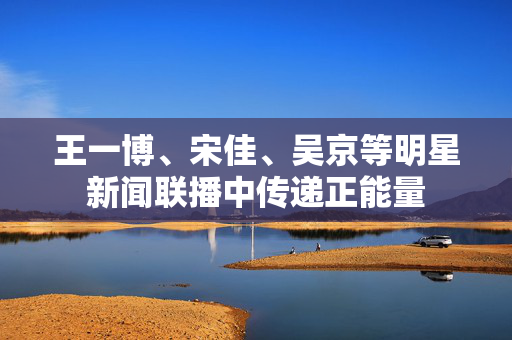 王一博、宋佳、吴京等明星新闻联播中传递正能量