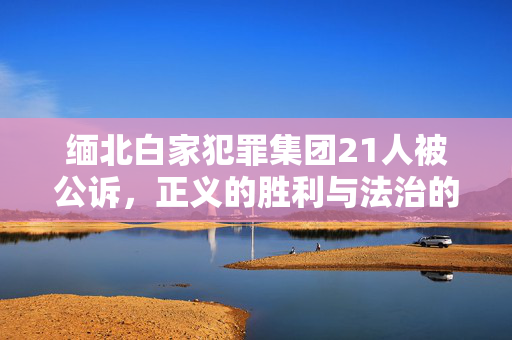 缅北白家犯罪集团21人被公诉，正义的胜利与法治的彰显