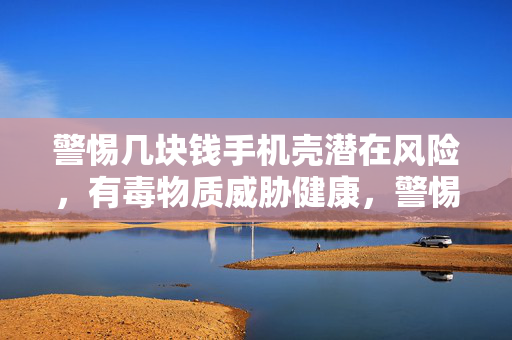 警惕几块钱手机壳潜在风险，有毒物质威胁健康，警惕肾衰竭风险