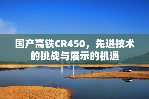 国产高铁CR450，先进技术的挑战与展示的机遇