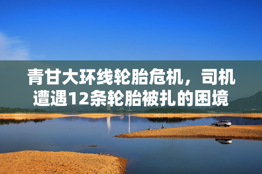 青甘大环线轮胎危机，司机遭遇12条轮胎被扎的困境