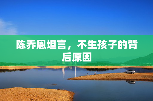 陈乔恩坦言，不生孩子的背后原因
