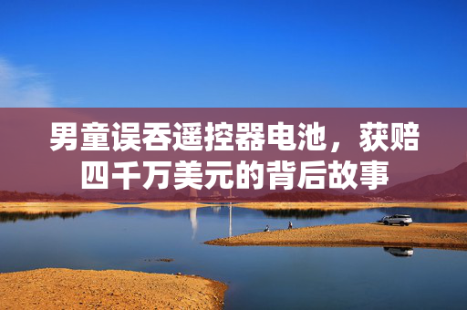 男童误吞遥控器电池，获赔四千万美元的背后故事