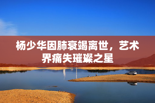 杨少华因肺衰竭离世，艺术界痛失璀璨之星