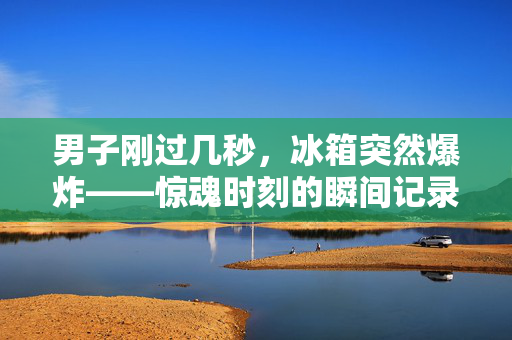 男子刚过几秒，冰箱突然爆炸——惊魂时刻的瞬间记录