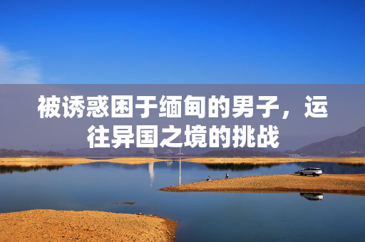 被诱惑困于缅甸的男子，运往异国之境的挑战