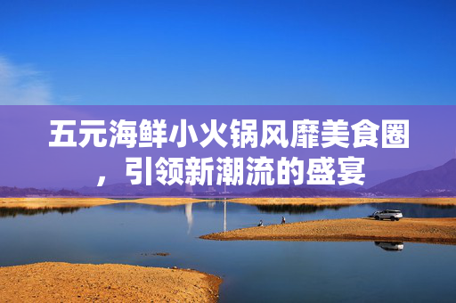 五元海鲜小火锅风靡美食圈，引领新潮流的盛宴