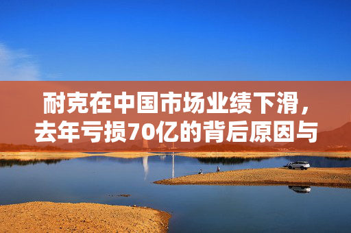 耐克在中国市场业绩下滑，去年亏损70亿的背后原因与展望