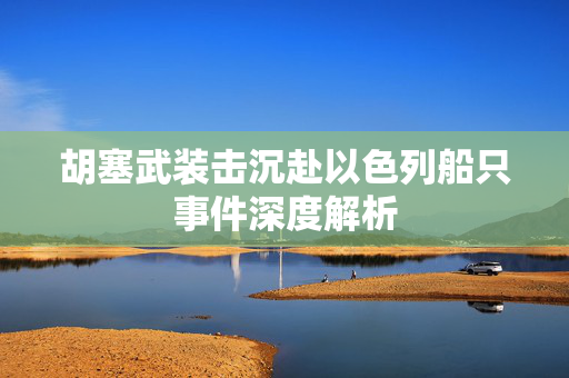 胡塞武装击沉赴以色列船只事件深度解析
