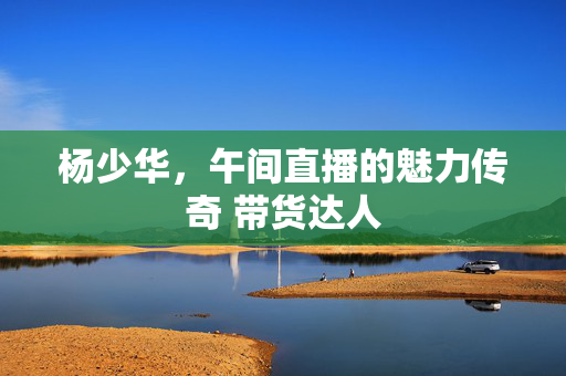 杨少华，午间直播的魅力传奇 带货达人