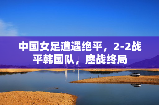 中国女足遭遇绝平，2-2战平韩国队，鏖战终局