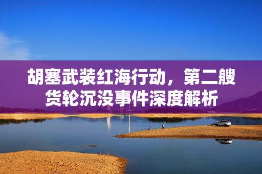 胡塞武装红海行动，第二艘货轮沉没事件深度解析