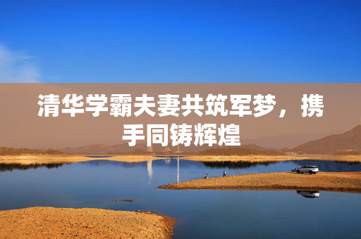 清华学霸夫妻共筑军梦，携手同铸辉煌