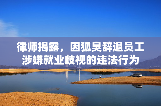 律师揭露，因狐臭辞退员工涉嫌就业歧视的违法行为