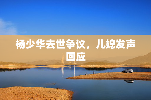 杨少华去世争议，儿媳发声回应