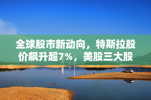 全球股市新动向，特斯拉股价飙升超7%，美股三大股指高开